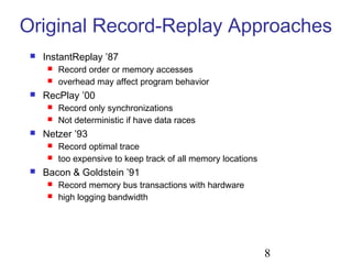 8
Original Record-Replay Approaches
 InstantReplay ’87
 Record order or memory accesses
 overhead may affect program behavior
 RecPlay ’00
 Record only synchronizations
 Not deterministic if have data races
 Netzer ’93
 Record optimal trace
 too expensive to keep track of all memory locations
 Bacon & Goldstein ’91
 Record memory bus transactions with hardware
 high logging bandwidth
 