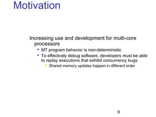 9
Motivation
Increasing use and development for multi-core
processors

MT program behavior is non-deterministic

To effectively debug software, developers must be able
to replay executions that exhibit concurrency bugs
 Shared memory updates happen in different order
 