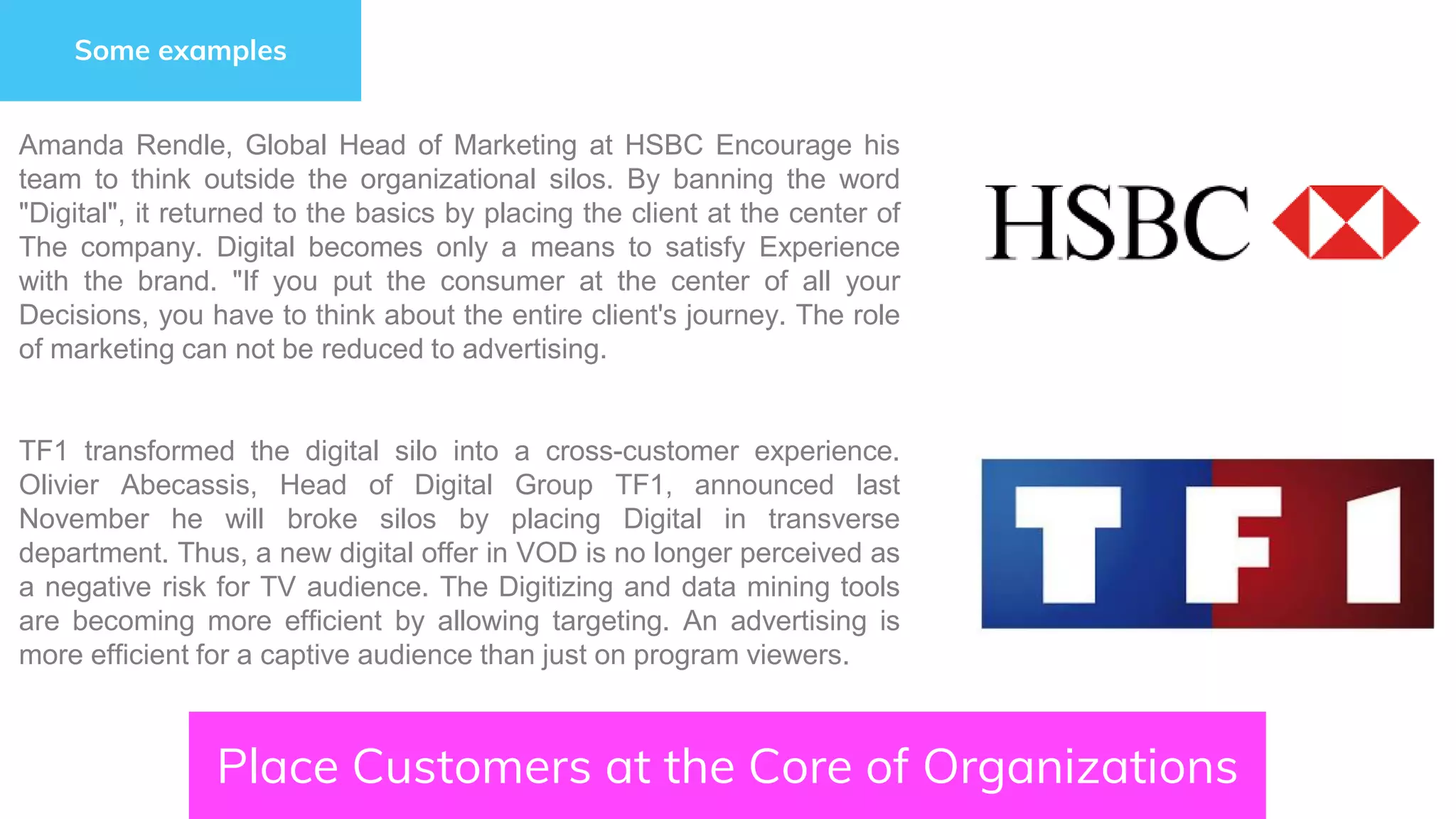 Place Customers at the Core of Organizations
Some examples
Amanda Rendle, Global Head of Marketing at HSBC Encourage his
team to think outside the organizational silos. By banning the word
"Digital", it returned to the basics by placing the client at the center of
The company. Digital becomes only a means to satisfy Experience
with the brand. "If you put the consumer at the center of all your
Decisions, you have to think about the entire client's journey. The role
of marketing can not be reduced to advertising.
TF1 transformed the digital silo into a cross-customer experience.
Olivier Abecassis, Head of Digital Group TF1, announced last
November he will broke silos by placing Digital in transverse
department. Thus, a new digital offer in VOD is no longer perceived as
a negative risk for TV audience. The Digitizing and data mining tools
are becoming more efficient by allowing targeting. An advertising is
more efficient for a captive audience than just on program viewers.
 
