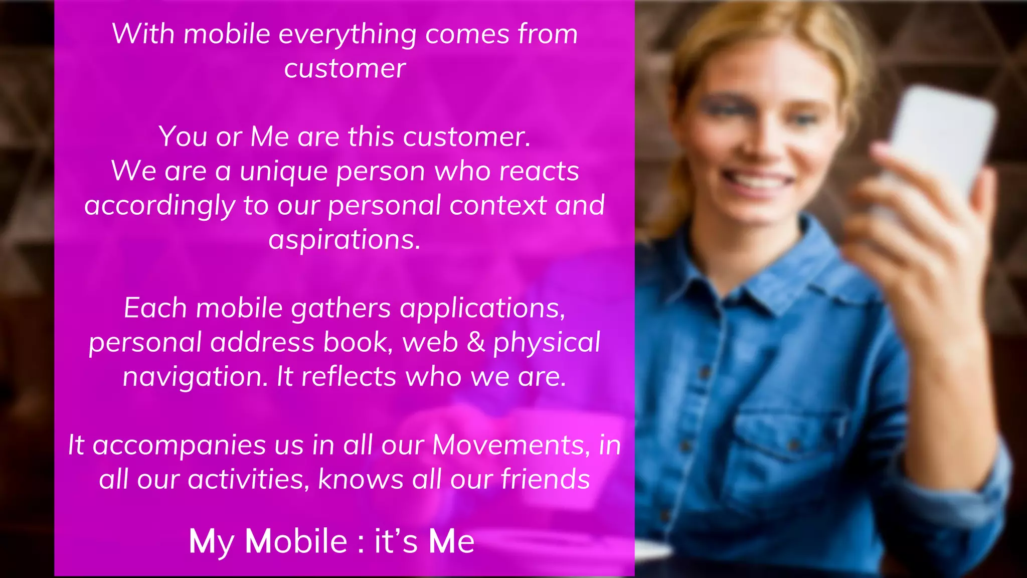 With mobile everything comes from
customer
You or Me are this customer.
We are a unique person who reacts
accordingly to our personal context and
aspirations.
Each mobile gathers applications,
personal address book, web & physical
navigation. It reflects who we are.
It accompanies us in all our Movements, in
all our activities, knows all our friends
My Mobile : it’s Me
 