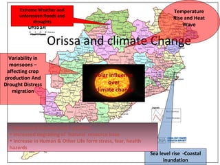 Orissa and climate Change
Solar influence
over
climate change
Sea level rise -Coastal
inundation
Temperature
Rise and Heat
Wave
Variability in
monsoons –
affecting crop
production And
Drought Distress
migration
• Increased Extremist and Conflicts
• Increased degrading of Natural resource base
• Increase in Human & Other Life form stress, fear, health
hazards
Extreme Weather and
unforeseen floods and
droughts
 