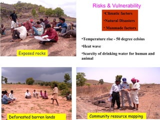 Exposed rocks
•Climatic factors
•Natural Disasters
• Manmade factors
•Temperature rise - 50 degree celsius
•Heat wave
•Scarcity of drinking water for human and
animal
Risks & Vulnerability
Deforested barren lands Community resource mapping
 