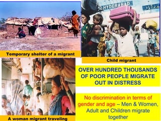 High Socio- and economic inequity
Skewed land distribution
Low productivity
High debt trap
Shifting from productivity to high profit
Livelihood displacement
Rituals systems
Unorganized
OVER HUNDRED THOUSANDS
OF POOR PEOPLE MIGRATE
OUT IN DISTRESS
No discrimination in terms of
gender and age – Men & Women,
Adult and Children migrate
together
Temporary shelter of a migrant
Child migrant
A woman migrant traveling
 