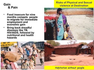Gain
& Pain
• Food insecure for nine
months compels people
to migrate for immediate
employment and
economic gain
• Bring back dreadful
diseases like TB,
HIV/AIDS, followed by
nutritional and health
hazards
•.
Risks of Physical and Sexual
violence at Destination
Habitation without people
 