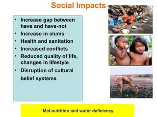 • Increase gap between
have and have-not
• Increase in slums
• Health and sanitation
• Increased conflicts
• Reduced quality of life,
changes in lifestyle
• Disruption of cultural
belief systems
Social Impacts
Mal-nutrition and water deficiency
 