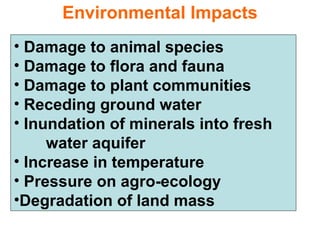 Environmental Impacts
• Damage to animal species
• Damage to flora and fauna
• Damage to plant communities
• Receding ground water
• Inundation of minerals into fresh
water aquifer
• Increase in temperature
• Pressure on agro-ecology
•Degradation of land mass
 