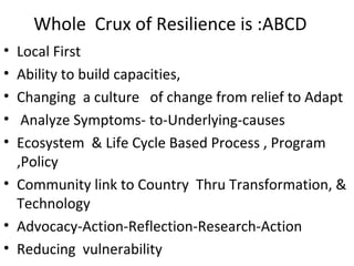 Whole Crux of Resilience is :ABCD
• Local First
• Ability to build capacities,
• Changing a culture of change from relief to Adapt
• Analyze Symptoms- to-Underlying-causes
• Ecosystem & Life Cycle Based Process , Program
,Policy
• Community link to Country Thru Transformation, &
Technology
• Advocacy-Action-Reflection-Research-Action
• Reducing vulnerability
 