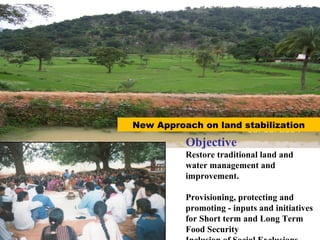 Objective
Restore traditional land and
water management and
improvement.
Provisioning, protecting and
promoting - inputs and initiatives
for Short term and Long Term
Food Security
New Approach on land stabilization
 