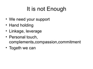 It is not Enough
• We need your support
• Hand holding
• Linkage, leverage
• Personal touch,
complements,compassion,commitment
• Togeth we can
 