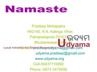 Pradeep Mohapatra
HIG140, K-6, Kalinga Vihar,
Patrapadapost-751019
Bhubaneswar, Orisssa
Email : pradeep.udyama@gmail.com
udyama.pradeep@gmail.com
www.udyama.org
Cell-09437110892
Phone -0674 2475656
 