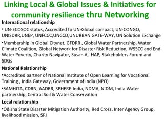 Linking Local & Global Issues & Initiatives for
community resilience thru Networking
International relationship
• UN-ECOSOC status, Accredited to UN-Global compact, UN-CONGO,
UNISDRR,UNEP, UNFCCC,UNCCD,UNURBAN GATE-WAY, UN Solution Exchange
•Membership in Global Citynet, GFDRR , Global Water Partnership, Water
Climate Coalition, Global Network for Disaster Risk Reduction, WSSCC and End
Water Poverty, Charity Navigator, Susan A, HAP, Stakeholders Forum and
SDGs
National Relationship
•Accredited partner of National Institute of Open Learning for Vocational
Training , India Gateway, Government of India (NPO)
•SAMHITA, CDRN, AADRR, SPHERE-India, NDMA, NIDM, India Water
partnership, Central Soil & Water Conservation
Local relationship
•Odisha State Disaster Mitigation Authority, Red Cross, Inter Agency Group,
livelihood mission, SRI
 