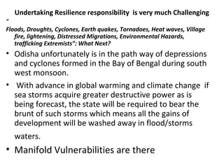 Undertaking Resilience responsibility is very much Challenging
“
Floods, Droughts, Cyclones, Earth quakes, Tornadoes, Heat waves, Village 
fire, lightening, Distressed Migrations, Environmental Hazards, 
trafficking Extremists”: What Next?
• Odisha unfortunately is in the path way of depressions
and cyclones formed in the Bay of Bengal during south
west monsoon.
• With advance in global warming and climate change if
sea storms acquire greater destructive power as is
being forecast, the state will be required to bear the
brunt of such storms which means all the gains of
development will be washed away in flood/storms
waters.
• Manifold Vulnerabilities are there
 