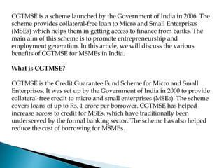 CGTMSE is a scheme launched by the Government of India in 2006. The
scheme provides collateral-free loan to Micro and Small Enterprises
(MSEs) which helps them in getting access to finance from banks. The
main aim of this scheme is to promote entrepreneurship and
employment generation. In this article, we will discuss the various
benefits of CGTMSE for MSMEs in India.
What is CGTMSE?
CGTMSE is the Credit Guarantee Fund Scheme for Micro and Small
Enterprises. It was set up by the Government of India in 2000 to provide
collateral-free credit to micro and small enterprises (MSEs). The scheme
covers loans of up to Rs. 1 crore per borrower. CGTMSE has helped
increase access to credit for MSEs, which have traditionally been
underserved by the formal banking sector. The scheme has also helped
reduce the cost of borrowing for MSMEs.
 
