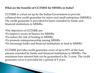 What are the benefits of CGTMSE for MSMEs in India?
CGTMSE is a trust set up by the Indian Government to provide
collateral-free credit guarantee for micro and small enterprises (MSMEs).
The credit guarantee is provided for loans extended by banks and
financial institutions to MSMEs.
•The objectives of CGTMSE are:
•To improve access to finance for MSMEs
•To reduce the risk of lending to MSMEs
•To promote entrepreneurship among MSMEs
•To encourage banks and financial institutions to lend to MSMEs
CGTMSE provides credit guarantee cover of up to 85% of the loan
amount extended by banks and financial institutions to MSMEs. The
maximum loan amount that can be guaranteed is Rs. 5 crore. The credit
guarantee cover is provided for a period of 5 years.
 