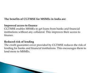 The benefits of CGTMSE for MSMEs in India are:
Improved access to finance
CGTMSE enables MSMEs to get loans from banks and financial
institutions without any collateral. This improves their access to
finance.
Reduced risk of lending
The credit guarantee cover provided by CGTMSE reduces the risk of
lending for banks and financial institutions. This encourages them to
lend more to MSMEs.
 