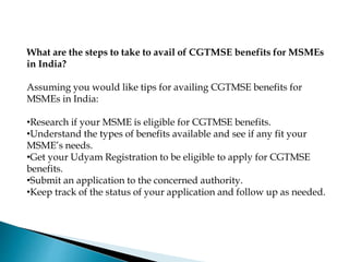 What are the steps to take to avail of CGTMSE benefits for MSMEs
in India?
Assuming you would like tips for availing CGTMSE benefits for
MSMEs in India:
•Research if your MSME is eligible for CGTMSE benefits.
•Understand the types of benefits available and see if any fit your
MSME’s needs.
•Get your Udyam Registration to be eligible to apply for CGTMSE
benefits.
•Submit an application to the concerned authority.
•Keep track of the status of your application and follow up as needed.
 
