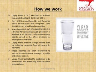How we work
 Udyog Kranti ( UK ) executes its activities
through Udyog Kranti Centre's ( UKC ).
 Every UKC is strengthened by well furnished
office infrastructure with computer , land
line & internet broad band connection.
 A well qualified staff, JOB COUNSELLER ( JC
) trained for counseling & job placement is
available at all the UKCs. Information display
boards spread in the office premises for
employment awareness.
 Udyog Kranti created a huge resume bank
by collecting resumes from all across its
networks.
 These resumes are then forwarded to
various Human Resource managers in public
and private sectors.
 Udyog Kranti facilitates the candidates to be
interviewed and eventually hired by these
organizations.
www.udyogkranti.org
 