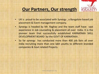 Our Partners, Our strength
• UK is proud to be associated with Synergy , a Bangalore based job
placement & Event management company.
• Synergy is headed by Mr. Raghav and the team staff have vast
experience in Job counseling & placement all over India. It is the
pioneer team that successfully established KARNATAKA SKILL
DEVELOPMENT BOARD by the GOVT OF KARNATAKA .
• So far synergy has conducted more than 400 job fairs all over
India recruiting more than one lakh youths to different branded
companies & Govt related Projects.
www.udyogkranti.org
 