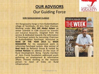 OUR ADVISORS
Our Guiding Force
SHRI RANGASWAMI ELANGO
Shri Rangaswamy Ilango is from Kudambakkam
village of Tamilnadu, 20 kms from Chennai.
Working under Shri APJ Abdul Kalam as
senior scientist in CSIR (Council for Scientific
and Industrial Research), resigned from the
service & dedicated towards the reformation
of Panchayat system by becoming Chairman
of Kudambakkam Panchayat. Honoured as
MAN OF THE YEAR 2013 by WEEK
MAGAZINE for his exceptional work in
reforming Panchayat system. Also winner of
Real Hero by Reliance Group & invited by
United Nations to address on the issue of
Rural Development. Being Faculty member
of Ajim Premji foundation addressed youth
gathering on employment & reformative
affairs. Present working as the resource
person to Govt of India on Rural
infrastructure.
www.udyogkranti.org
 