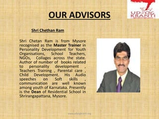 OUR ADVISORS
Shri Chethan Ram
Shri Chetan Ram is from Mysore
recognised as the Master Trainer in
Personality Development for Youth
Organisations, School Teachers,
NGOs, Collages across the state.
Author of number of books related
to personality development ,
Teachers Training , Parental care ,
Child Development. His Audio
speeches on Soft skills ,
communication are well known
among youth of Karnataka. Presently
is the Dean of Residential School in
Shrirangapattana, Mysore.
www.udyogkranti.org
 