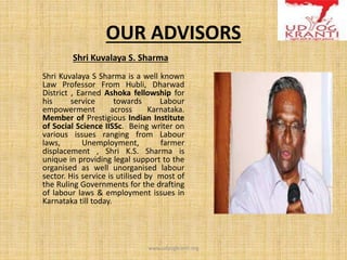 OUR ADVISORS
Shri Kuvalaya S. Sharma
Shri Kuvalaya S Sharma is a well known
Law Professor From Hubli, Dharwad
District , Earned Ashoka fellowship for
his service towards Labour
empowerment across Karnataka.
Member of Prestigious Indian Institute
of Social Science IISSc. Being writer on
various issues ranging from Labour
laws, Unemployment, farmer
displacement , Shri K.S. Sharma is
unique in providing legal support to the
organised as well unorganised labour
sector. His service is utilised by most of
the Ruling Governments for the drafting
of labour laws & employment issues in
Karnataka till today.
www.udyogkranti.org
 