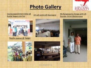 Photo Gallery
www.udyogkranti.org
Issuing appointment letter @
Kushal Nagara Job Fair
UK call centre @ Davengere
Mr.Rangaswamy Elango with UK
founder Girish Mattennavar
Youths queue @ Yadgir
 
