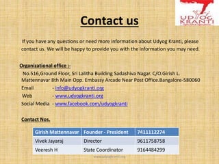Contact us
If you have any questions or need more information about Udyog Kranti, please
contact us. We will be happy to provide you with the information you may need.
Organizational office :-
No.516,Ground Floor, Sri Lalitha Building Sadashiva Nagar. C/O.Girish L.
Mattennavar 8th Main Opp. Embassy Arcade Near Post Office.Bangalore-580060
Email - info@udyogkranti.org
Web - www.udyogkranti.org
Social Media - www.facebook.com/udyogkranti
Contact Nos.
www.udyogkranti.org
Girish Mattennavar Founder - President 7411112274
Vivek Jayaraj Director 9611758758
Veeresh H State Coordinator 9164484299
 