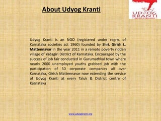 About Udyog Kranti
Udyog Kranti is an NGO (registered under regrn. of
Karnataka societies act 1960) founded by Shri. Girish L.
Mattennavar in the year 2011 in a remote poverty ridden
village of Yadagiri District of Karnataka. Encouraged by the
success of job fair conducted in Gurumathkal town where
nearly 2000 unemployed youths grabbed job with the
participation of 50 corporate companies all over
Karnataka, Girish Mattennavar now extending the service
of Udyog Kranti at every Taluk & District centre of
Karnataka
www.udyogkranti.org
 