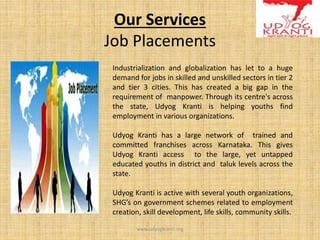 Our Services
Job Placements
Industrialization and globalization has let to a huge
demand for jobs in skilled and unskilled sectors in tier 2
and tier 3 cities. This has created a big gap in the
requirement of manpower. Through its centre's across
the state, Udyog Kranti is helping youths find
employment in various organizations.
Udyog Kranti has a large network of trained and
committed franchises across Karnataka. This gives
Udyog Kranti access to the large, yet untapped
educated youths in district and taluk levels across the
state.
Udyog Kranti is active with several youth organizations,
SHG’s on government schemes related to employment
creation, skill development, life skills, community skills.
www.udyogkranti.org
 