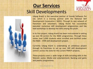 Our Services
Skill Developments
Udyog Kranti is the executive partner of Gumbi Software Pvt
Ltd, which is a training partner with the National Skill
Development Corporation ( NSDC). Through its vast network of
franchises and volunteers, Udyog Kranti has successfully
executed numerous skill development programmes and has
held workshops to develop the skills among the youth.
In its first project, Udyog Kranti has been instrumental in setting
up over 90 centers for the NSDC programmes. Through these
center over 5,000 students were enrolled and certified under
the NSDC - STAR skill development project.
Currently Udyog Kranti is undertaking an ambitious project
through its franchises to set up over 300 skill development
centre's across the state for the current PMKVY projects.
These projects cover a wide range of skills including skills in the
Telecom sector, Media and entertainment, Banking and gems
and jewelry programmes.
www.udyogkranti.org
 