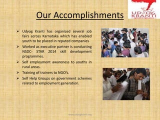 Our Accomplishments
 Udyog Kranti has organized several job
fairs across Karnataka which has enabled
youth to be placed in reputed companies
 Worked as executive partner is conducting
NSDC- STAR 2014 skill development
programmes.
 Self employment awareness to youths in
rural areas.
 Training of trainers to NGO’s.
 Self Help Groups on government schemes
related to employment generation.
www.udyogkranti.org
 