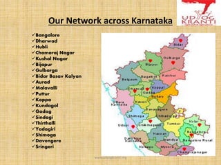Our Network across Karnataka
Bangalore
Dharwad
Hubli
Chamaraj Nagar
Kushal Nagar
Bijapur
Gulbarga
Bidar Basav Kalyan
Aurad
Malavalli
Puttur
Koppa
Kundagol
Gadag
Sindagi
Thirthalli
Yadagiri
Shimoga
Davengere
Sringeri
www.udyogkranti.org
 