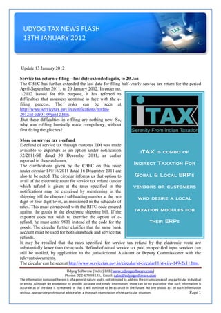 UDYOG TAX NEWS FLASH
  13TH JANUARY 2012


Update 13 January 2012

Service tax return e-filing – last date extended again, to 20 Jan
The CBEC has further extended the last date for filing half-yearly service tax return for the period
April-September 2011, to 20 January 2012. In order no.
1/2012 issued for this purpose, it has referred to
difficulties that assessees continue to face with the e-
filing process. The order can be seen at
http://www.servicetax.gov.in/notifications/notfns-
2012/st-odr01-09jan12.htm.
.But these difficulties in e-filing are nothing new. So,
why was e-filing hurriedly made compulsory, without
first fixing the glitches?

More on service tax e-refund
E-refund of service tax through customs EDI was made
available to exporters as an option under notification               iTAX is combo of
52/2011-ST dated 30 December 2011, as earlier
reported in these columns.
The clarifications given by the CBEC on this issue               Indirect Taxation For
under circular 149/18/2011 dated 16 December 2011 are
also to be noted. The circular informs us that option to          Gobal & Local ERP’s
avail of the electronic route for service tax refund (under
which refund is given at the rates specified in the              vendors or customers
notification) may be exercised by mentioning in the
shipping bill the chapter / subheading number at the two           who desire a local
digit or four digit level, as mentioned in the schedule of
rates. This must correspond with the RITC code entered
against the goods in the electronic shipping bill. If the        taxation modules for
exporter does not wish to exercise the option of e-
refund, he must enter 9801 instead of the code for the                    their ERPs
goods. The circular further clarifies that the same bank
account must be used for both drawback and service tax
refunds.
It may be recalled that the rates specified for service tax refund by the electronic route are
substantially lower than the actuals. Refund of actual service tax paid on specified input services can
still be availed, by application to the jurisdictional Assistant or Deputy Commissioner with the
relevant documents.
The circular can be seen at http://www.servicetax.gov.in/circular/st-circular11/st-circ-149-2k11.htm.
                                 Udyog Software (India) Ltd (www.udyogsoftware.com)
                                Phone: 022-67993535, Email: sales@udyogsoftware.com
The information contained herein is of a general nature and is not intended to address the circumstances of any particular individual
or entity. Although we endeavour to provide accurate and timely information, there can be no guarantee that such information is
accurate as of the date it is received or that it will continue to be accurate in the future. No one should act on such information
without appropriate professional advice after a thorough examination of the particular situation.                            Page 1
 