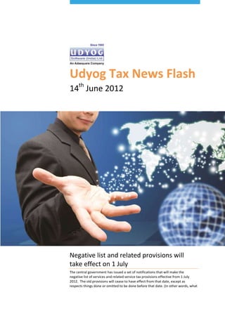 Udyog Tax News Flash
14th June 2012




Negative list and related provisions will
take effect on 1 July
The central government has issued a set of notifications that will make the
negative list of services and related service tax provisions effective from 1 July
2012. The old provisions will cease to have effect from that date, except as
respects things done or omitted to be done before that date. (In other words, what
 
