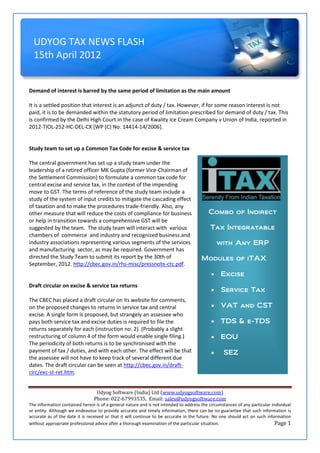 UDYOG TAX NEWS FLASH
  15th April 2012


Demand of interest is barred by the same period of limitation as the main amount

It is a settled position that interest is an adjunct of duty / tax. However, if for some reason interest is not
paid, it is to be demanded within the statutory period of limitation prescribed for demand of duty / tax. This
is confirmed by the Delhi High Court in the case of Kwality Ice Cream Company v Union of India, reported in
2012-TIOL-252-HC-DEL-CX [WP (C) No. 14414-14/2006].


Study team to set up a Common Tax Code for excise & service tax

The central government has set up a study team under the
leadership of a retired officer MK Gupta (former Vice-Chairman of
the Settlement Commission) to formulate a common tax code for
central excise and service tax, in the context of the impending
move to GST. The terms of reference of the study team include a
study of the system of input credits to mitigate the cascading effect
of taxation and to make the procedures trade-friendly. Also, any
other measure that will reduce the costs of compliance for business                        Combo of Indirect
or help in transition towards a comprehensive GST will be
suggested by the team. The study team will interact with various                            Tax Integratable
chambers of commerce and industry and recognized business and
industry associations representing various segments of the services                             with Any ERP
and manufacturing sector, as may be required. Government has
directed the Study Team to submit its report by the 30th of                            Modules of iTAX
September, 2012. http://cbec.gov.in/rhs-misc/pressnote-ctc.pdf.
                                                                                                Excise
Draft circular on excise & service tax returns
                                                                                                Service Tax
The CBEC has placed a draft circular on its website for comments,
on the proposed changes to returns in service tax and central                                   VAT and CST
excise. A single form is proposed, but strangely an assessee who
pays both service tax and excise duties is required to file the                                 TDS & e-TDS
returns separately for each (instruction no. 2). (Probably a slight
restructuring of column 4 of the form would enable single filing.)                              EOU
The periodicity of both returns is to be synchronised with the
payment of tax / duties, and with each other. The effect will be that                            SEZ
the assessee will not have to keep track of several different due
dates. The draft circular can be seen at http://cbec.gov.in/draft-
circ/exc-st-ret.htm.


                                 Udyog Software (India) Ltd (www.udyogsoftware.com)
                                Phone: 022-67993535, Email: sales@udyogsoftware.com
The information contained herein is of a general nature and is not intended to address the circumstances of any particular individual
or entity. Although we endeavour to provide accurate and timely information, there can be no guarantee that such information is
accurate as of the date it is received or that it will continue to be accurate in the future. No one should act on such information
without appropriate professional advice after a thorough examination of the particular situation.                            Page 1
 