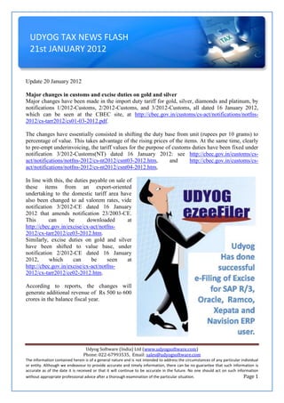 UDYOG TAX NEWS FLASH
  21st JANUARY 2012


Update 20 January 2012

Major changes in customs and excise duties on gold and silver
Major changes have been made in the import duty tariff for gold, silver, diamonds and platinum, by
notifications 1/2012-Customs, 2/2012-Customs, and 3/2012-Customs, all dated 16 January 2012,
which can be seen at the CBEC site, at http://cbec.gov.in/customs/cs-act/notifications/notfns-
2012/cs-tarr2012/cs01-03-2012.pdf.

The changes have essentially consisted in shifting the duty base from unit (rupees per 10 grams) to
percentage of value. This takes advantage of the rising prices of the items. At the same time, clearly
to pre-empt underinvoicing, the tariff values for the purpose of customs duties have been fixed under
notification 3/2012-Customs(NT) dated 16 January 2012: see http://cbec.gov.in/customs/cs-
act/notifications/notfns-2012/cs-nt2012/csnt03-2012.htm,        and      http://cbec.gov.in/customs/cs-
act/notifications/notfns-2012/cs-nt2012/csnt04-2012.htm,

In line with this, the duties payable on sale of
these items from an export-oriented
undertaking to the domestic tariff area have
also been changed to ad valorem rates, vide
notification 3/2012-CE dated 16 January
2012 that amends notification 23/2003-CE.
This       can       be      downloaded       at
http://cbec.gov.in/excise/cx-act/notfns-
2012/cx-tarr2012/ce03-2012.htm.
Similarly, excise duties on gold and silver
have been shifted to value base, under
notification 2/2012-CE dated 16 January
2012,      which       can     be    seen     at
http://cbec.gov.in/excise/cx-act/notfns-
2012/cx-tarr2012/ce02-2012.htm.

According to reports, the changes will
generate additional revenue of Rs 500 to 600
crores in the balance fiscal year.




                                 Udyog Software (India) Ltd (www.udyogsoftware.com)
                                Phone: 022-67993535, Email: sales@udyogsoftware.com
The information contained herein is of a general nature and is not intended to address the circumstances of any particular individual
or entity. Although we endeavour to provide accurate and timely information, there can be no guarantee that such information is
accurate as of the date it is received or that it will continue to be accurate in the future. No one should act on such information
without appropriate professional advice after a thorough examination of the particular situation.                            Page 1
 