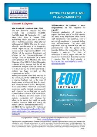 UDYOG TAX NEWS FLASH
                                                                   24 -NOVEMBER 2011
Customs & Exports
                                                                    Self-assessment in customs – more
New drawback rates from 1 Oct 2011                                  responsibility on the importer or
The new drawback schedule has been                                  exporter
notified vide notification 68/2011-                                 Electronic declaration of imports or
Cus(NT) dated 22 September 2011 and                                 exports has been part of the EDI system,
takes effect from 1 October 2011.                                   and there were regulations under which
Noteworthy about this year‟s drawback                               such declarations were accepted. Now a
rates is that they come into effect after the                       new set of regulations is proposed, in line
withdrawal of DEPB. The new drawback                                with self-assessment. The new draft
schedule was discussed at an interactive                            regulations, now up on the CBEC site, are
session organized by the Federation of                              commensurate with the general trend
Indian Export Organisations (FIEO) with                             towards shifting the responsibility to the
officials of the customs department and                             importer / exporter. The form of
officials of the Directorate-General of                             declaration is much longer and asks for
Foreign Trade on September 28 at Delhi                              much more information from the importer
and September 29 at Mumbai. The then                                / exporter. See the draft circular at
Chairman of the CBEC, S.Dutt-Majumdar,                              http://www.cbec.gov.in/draft-circ/draft-
explained at the meeting that the ad hoc                            electronicbill.htm
element that was part of the DEPB rate has
been taken away, but at the same time a
cushion has been provided so that
exporters do not suffer.
Among the queries raised and resolved in
the session, as per the FIEO report on it, is
a longtime bugbear, that is, the issue of
simultaneous availment of duty drawback
with rebate in central excise. As reported,
it was clarified that “drawback of customs
component can be claimed simultaneously
with rebate of excise duty paid on goods
exported after availment of Cenvat credit.
This is so because drawback relates to the                                         100% Complete
customs component only whereas the
rebate is for excise duty paid on goods                                   Packaged Software for
exported. However DOR will clarify the
matter.” (DOR= department of revenue)                                                   100% EOU
See FIEO News, October 2011 volume, at
http://www.fieomail.org/uploads/files/131
8583894ibfg5tpl6af2i51uoosvgcn1312Inte
ractive.pdf

                Udyog Software (India) Ltd (www.udyogsoftware.com) Phone: 022-67993535
                                     Email: sales@udyogsoftware.com
The information contained herein is of a general nature and is not intended to address the circumstances of any particular
individual or entity. Although we endeavour to provide accurate and timely information, there can be no guarantee that
such information is accurate as of the date it is received or that it will continue to be accurate in the future. No one should
act on such information without appropriate professional advice after a thorough examination of the particular situation.
                                                                                                                         Page 1
 