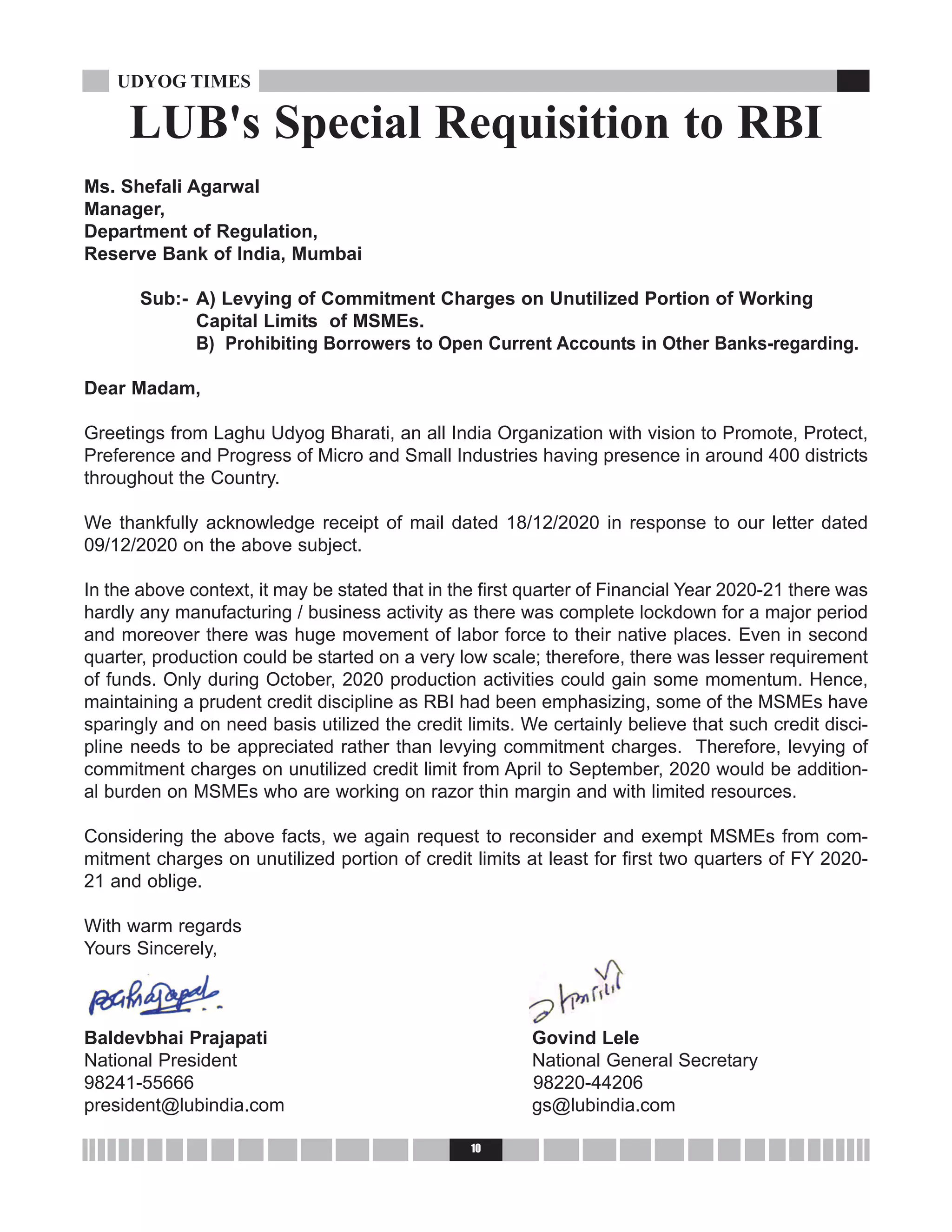 10
UDYOG TIMES
Ms. Shefali Agarwal
Manager,
Department of Regulation,
Reserve Bank of India, Mumbai
Sub:- A) Levying of Commitment Charges on Unutilized Portion of Working
Capital Limits of MSMEs.
B) Prohibiting Borrowers to Open Current Accounts in Other Banks-regarding.
Dear Madam,
Greetings from Laghu Udyog Bharati, an all India Organization with vision to Promote, Protect,
Preference and Progress of Micro and Small Industries having presence in around 400 districts
throughout the Country.
We thankfully acknowledge receipt of mail dated 18/12/2020 in response to our letter dated
09/12/2020 on the above subject.
In the above context, it may be stated that in the first quarter of Financial Year 2020-21 there was
hardly any manufacturing / business activity as there was complete lockdown for a major period
and moreover there was huge movement of labor force to their native places. Even in second
quarter, production could be started on a very low scale; therefore, there was lesser requirement
of funds. Only during October, 2020 production activities could gain some momentum. Hence,
maintaining a prudent credit discipline as RBI had been emphasizing, some of the MSMEs have
sparingly and on need basis utilized the credit limits. We certainly believe that such credit disci-
pline needs to be appreciated rather than levying commitment charges. Therefore, levying of
commitment charges on unutilized credit limit from April to September, 2020 would be addition-
al burden on MSMEs who are working on razor thin margin and with limited resources.
Considering the above facts, we again request to reconsider and exempt MSMEs from com-
mitment charges on unutilized portion of credit limits at least for first two quarters of FY 2020-
21 and oblige.
With warm regards
Yours Sincerely,
Baldevbhai Prajapati Govind Lele
National President National General Secretary
98241-55666 98220-44206
president@lubindia.com gs@lubindia.com
LUB's Special Requisition to RBI
 