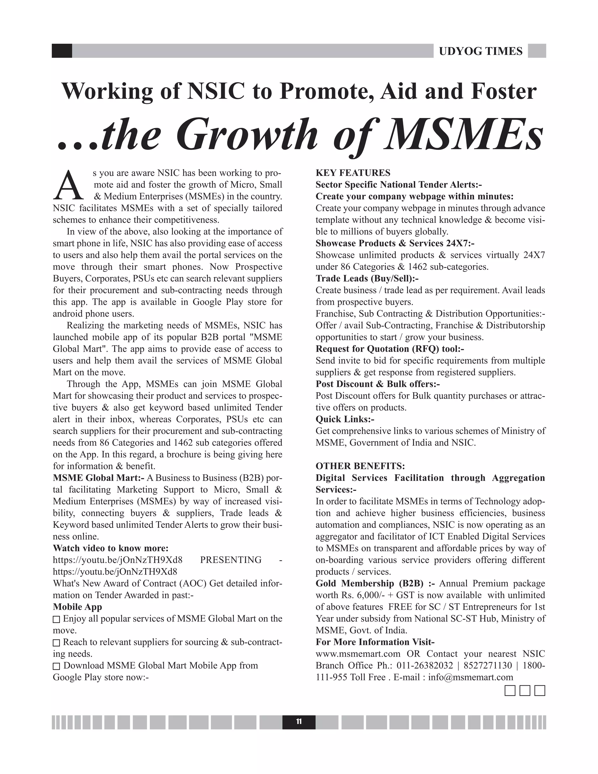 A
s you are aware NSIC has been working to pro-
mote aid and foster the growth of Micro, Small
& Medium Enterprises (MSMEs) in the country.
NSIC facilitates MSMEs with a set of specially tailored
schemes to enhance their competitiveness.
In view of the above, also looking at the importance of
smart phone in life, NSIC has also providing ease of access
to users and also help them avail the portal services on the
move through their smart phones. Now Prospective
Buyers, Corporates, PSUs etc can search relevant suppliers
for their procurement and sub-contracting needs through
this app. The app is available in Google Play store for
android phone users.
Realizing the marketing needs of MSMEs, NSIC has
launched mobile app of its popular B2B portal "MSME
Global Mart". The app aims to provide ease of access to
users and help them avail the services of MSME Global
Mart on the move.
Through the App, MSMEs can join MSME Global
Mart for showcasing their product and services to prospec-
tive buyers & also get keyword based unlimited Tender
alert in their inbox, whereas Corporates, PSUs etc can
search suppliers for their procurement and sub-contracting
needs from 86 Categories and 1462 sub categories offered
on the App. In this regard, a brochure is being giving here
for information & benefit.
MSME Global Mart:- A Business to Business (B2B) por-
tal facilitating Marketing Support to Micro, Small &
Medium Enterprises (MSMEs) by way of increased visi-
bility, connecting buyers & suppliers, Trade leads &
Keyword based unlimited Tender Alerts to grow their busi-
ness online.
Watch video to know more:
https://youtu.be/jOnNzTH9Xd8 PRESENTING -
https://youtu.be/jOnNzTH9Xd8
What's New Award of Contract (AOC) Get detailed infor-
mation on Tender Awarded in past:-
Mobile App
c Enjoy all popular services of MSME Global Mart on the
move.
c Reach to relevant suppliers for sourcing & sub-contract-
ing needs.
c Download MSME Global Mart Mobile App from
Google Play store now:-
KEY FEATURES
Sector Specific National Tender Alerts:-
Create your company webpage within minutes:
Create your company webpage in minutes through advance
template without any technical knowledge & become visi-
ble to millions of buyers globally.
Showcase Products & Services 24X7:-
Showcase unlimited products & services virtually 24X7
under 86 Categories & 1462 sub-categories.
Trade Leads (Buy/Sell):-
Create business / trade lead as per requirement. Avail leads
from prospective buyers.
Franchise, Sub Contracting & Distribution Opportunities:-
Offer / avail Sub-Contracting, Franchise & Distributorship
opportunities to start / grow your business.
Request for Quotation (RFQ) tool:-
Send invite to bid for specific requirements from multiple
suppliers & get response from registered suppliers.
Post Discount & Bulk offers:-
Post Discount offers for Bulk quantity purchases or attrac-
tive offers on products.
Quick Links:-
Get comprehensive links to various schemes of Ministry of
MSME, Government of India and NSIC.
OTHER BENEFITS:
Digital Services Facilitation through Aggregation
Services:-
In order to facilitate MSMEs in terms of Technology adop-
tion and achieve higher business efficiencies, business
automation and compliances, NSIC is now operating as an
aggregator and facilitator of ICT Enabled Digital Services
to MSMEs on transparent and affordable prices by way of
on-boarding various service providers offering different
products / services.
Gold Membership (B2B) :- Annual Premium package
worth Rs. 6,000/- + GST is now available with unlimited
of above features FREE for SC / ST Entrepreneurs for 1st
Year under subsidy from National SC-ST Hub, Ministry of
MSME, Govt. of India.
For More Information Visit-
www.msmemart.com OR Contact your nearest NSIC
Branch Office Ph.: 011-26382032 | 8527271130 | 1800-
111-955 Toll Free . E-mail : info@msmemart.com
c c c
11
UDYOG TIMES
Working of NSIC to Promote, Aid and Foster
…the Growth of MSMEs
 