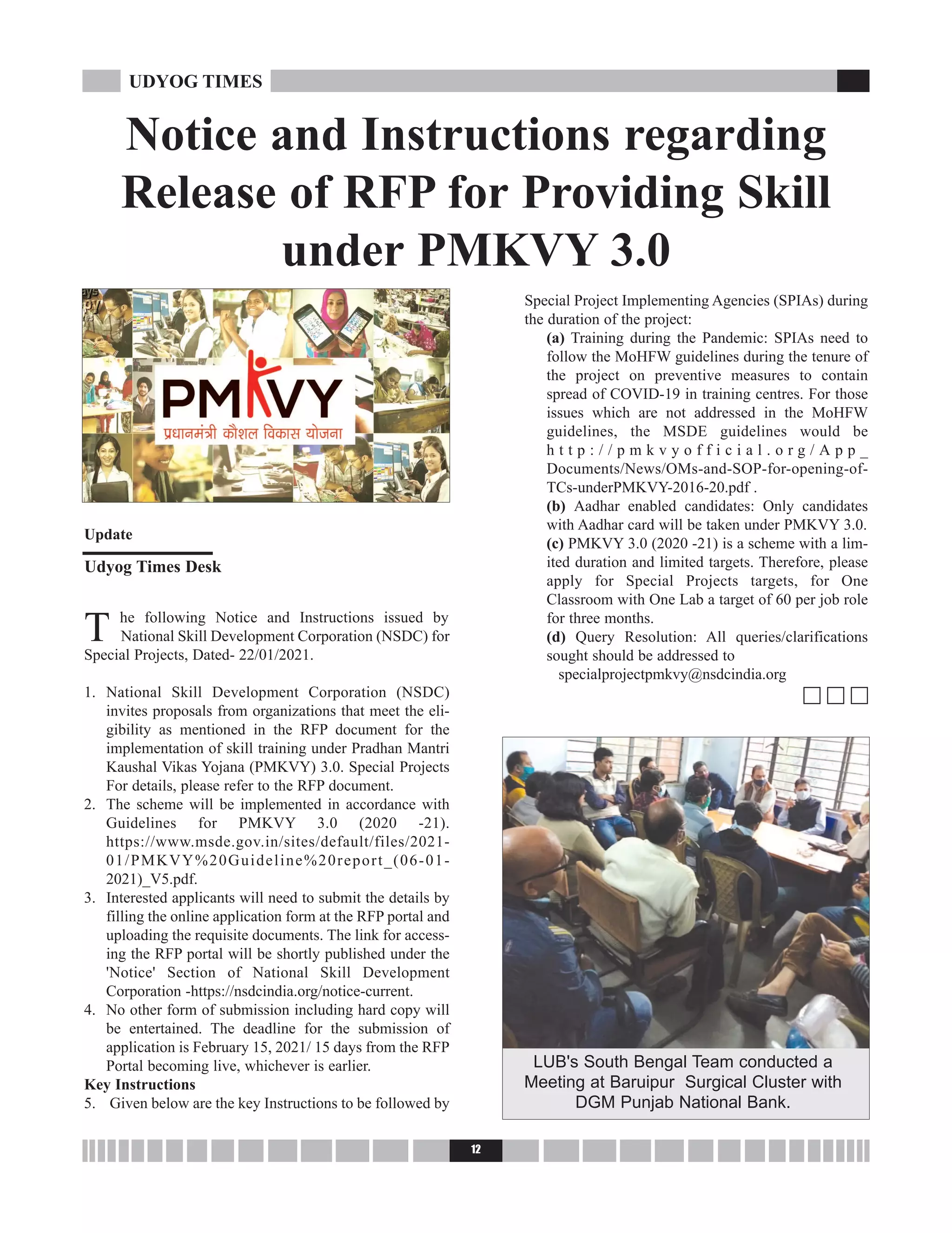 T he following Notice and Instructions issued by
National Skill Development Corporation (NSDC) for
Special Projects, Dated- 22/01/2021.
1. National Skill Development Corporation (NSDC)
invites proposals from organizations that meet the eli-
gibility as mentioned in the RFP document for the
implementation of skill training under Pradhan Mantri
Kaushal Vikas Yojana (PMKVY) 3.0. Special Projects
For details, please refer to the RFP document.
2. The scheme will be implemented in accordance with
Guidelines for PMKVY 3.0 (2020 -21).
https://www.msde.gov.in/sites/default/files/2021-
01/PMKVY%20Guideline%20report_(06-01-
2021)_V5.pdf.
3. Interested applicants will need to submit the details by
filling the online application form at the RFP portal and
uploading the requisite documents. The link for access-
ing the RFP portal will be shortly published under the
'Notice' Section of National Skill Development
Corporation -https://nsdcindia.org/notice-current.
4. No other form of submission including hard copy will
be entertained. The deadline for the submission of
application is February 15, 2021/ 15 days from the RFP
Portal becoming live, whichever is earlier.
Key Instructions
5. Given below are the key Instructions to be followed by
Special Project Implementing Agencies (SPIAs) during
the duration of the project:
(a) Training during the Pandemic: SPIAs need to
follow the MoHFW guidelines during the tenure of
the project on preventive measures to contain
spread of COVID-19 in training centres. For those
issues which are not addressed in the MoHFW
guidelines, the MSDE guidelines would be
h t t p : / / p m k v y o f f i c i a l . o r g / A p p _
Documents/News/OMs-and-SOP-for-opening-of-
TCs-underPMKVY-2016-20.pdf .
(b) Aadhar enabled candidates: Only candidates
with Aadhar card will be taken under PMKVY 3.0.
(c) PMKVY 3.0 (2020 -21) is a scheme with a lim-
ited duration and limited targets. Therefore, please
apply for Special Projects targets, for One
Classroom with One Lab a target of 60 per job role
for three months.
(d) Query Resolution: All queries/clarifications
sought should be addressed to
specialprojectpmkvy@nsdcindia.org
c c c
12
UDYOG TIMES
Notice and Instructions regarding
Release of RFP for Providing Skill
under PMKVY 3.0
Update
Udyog Times Desk
LUB's South Bengal Team conducted a
Meeting at Baruipur Surgical Cluster with
DGM Punjab National Bank.
 