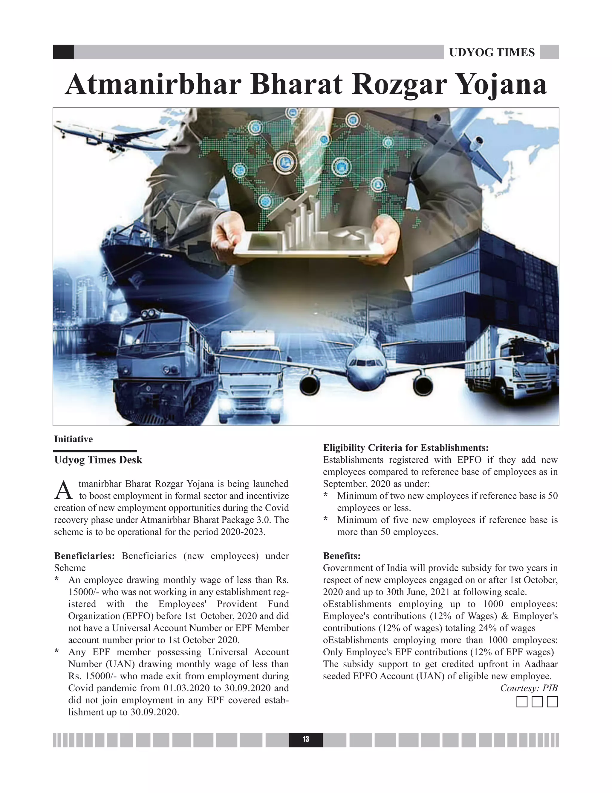 A tmanirbhar Bharat Rozgar Yojana is being launched
to boost employment in formal sector and incentivize
creation of new employment opportunities during the Covid
recovery phase under Atmanirbhar Bharat Package 3.0. The
scheme is to be operational for the period 2020-2023.
Beneficiaries: Beneficiaries (new employees) under
Scheme
* An employee drawing monthly wage of less than Rs.
15000/- who was not working in any establishment reg-
istered with the Employees' Provident Fund
Organization (EPFO) before 1st October, 2020 and did
not have a Universal Account Number or EPF Member
account number prior to 1st October 2020.
* Any EPF member possessing Universal Account
Number (UAN) drawing monthly wage of less than
Rs. 15000/- who made exit from employment during
Covid pandemic from 01.03.2020 to 30.09.2020 and
did not join employment in any EPF covered estab-
lishment up to 30.09.2020.
Eligibility Criteria for Establishments:
Establishments registered with EPFO if they add new
employees compared to reference base of employees as in
September, 2020 as under:
* Minimum of two new employees if reference base is 50
employees or less.
* Minimum of five new employees if reference base is
more than 50 employees.
Benefits:
Government of India will provide subsidy for two years in
respect of new employees engaged on or after 1st October,
2020 and up to 30th June, 2021 at following scale.
oEstablishments employing up to 1000 employees:
Employee's contributions (12% of Wages) & Employer's
contributions (12% of wages) totaling 24% of wages
oEstablishments employing more than 1000 employees:
Only Employee's EPF contributions (12% of EPF wages)
The subsidy support to get credited upfront in Aadhaar
seeded EPFO Account (UAN) of eligible new employee.
Courtesy: PIB
c c c
13
UDYOG TIMES
Atmanirbhar Bharat Rozgar Yojana
Initiative
Udyog Times Desk
 