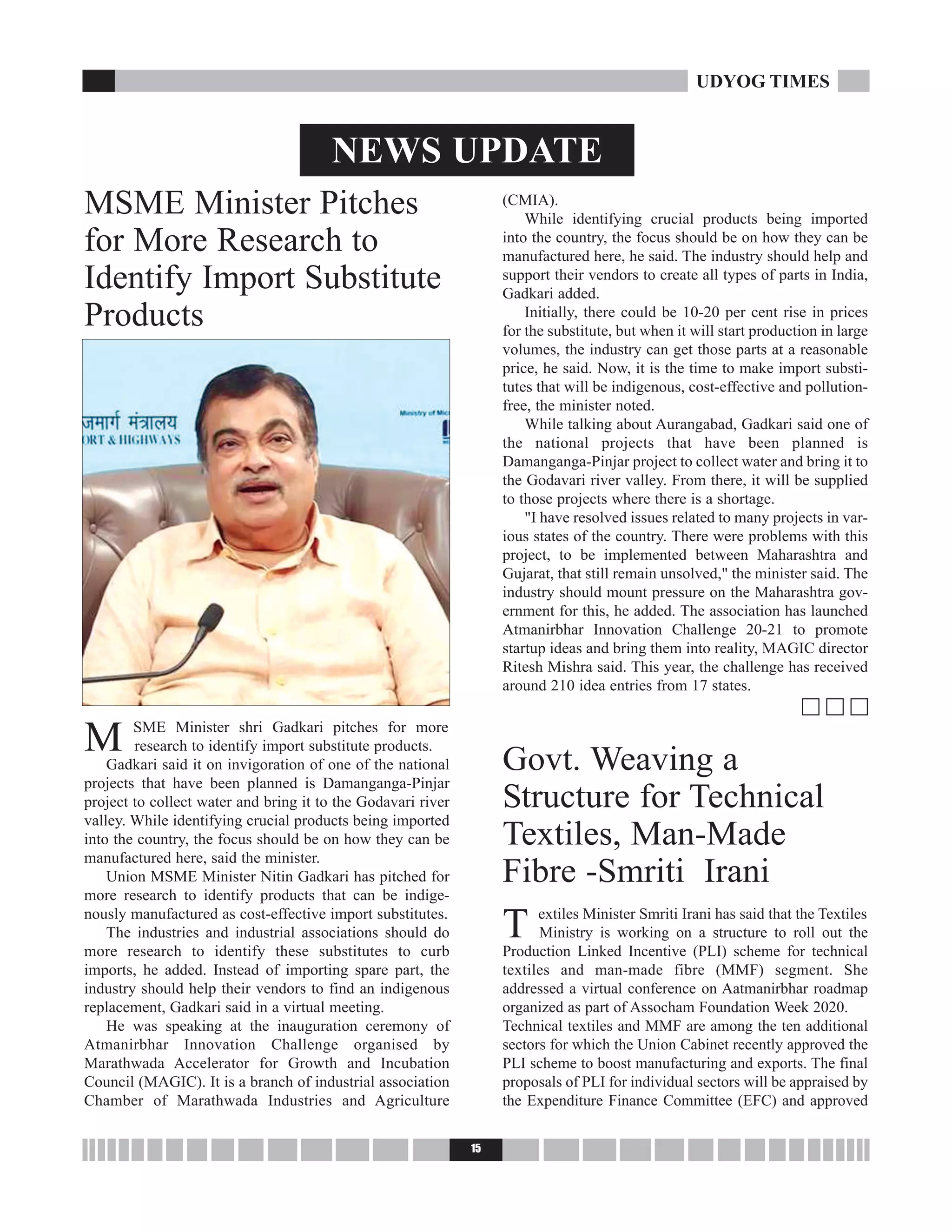 M SME Minister shri Gadkari pitches for more
research to identify import substitute products.
Gadkari said it on invigoration of one of the national
projects that have been planned is Damanganga-Pinjar
project to collect water and bring it to the Godavari river
valley. While identifying crucial products being imported
into the country, the focus should be on how they can be
manufactured here, said the minister.
Union MSME Minister Nitin Gadkari has pitched for
more research to identify products that can be indige-
nously manufactured as cost-effective import substitutes.
The industries and industrial associations should do
more research to identify these substitutes to curb
imports, he added. Instead of importing spare part, the
industry should help their vendors to find an indigenous
replacement, Gadkari said in a virtual meeting.
He was speaking at the inauguration ceremony of
Atmanirbhar Innovation Challenge organised by
Marathwada Accelerator for Growth and Incubation
Council (MAGIC). It is a branch of industrial association
Chamber of Marathwada Industries and Agriculture
(CMIA).
While identifying crucial products being imported
into the country, the focus should be on how they can be
manufactured here, he said. The industry should help and
support their vendors to create all types of parts in India,
Gadkari added.
Initially, there could be 10-20 per cent rise in prices
for the substitute, but when it will start production in large
volumes, the industry can get those parts at a reasonable
price, he said. Now, it is the time to make import substi-
tutes that will be indigenous, cost-effective and pollution-
free, the minister noted.
While talking about Aurangabad, Gadkari said one of
the national projects that have been planned is
Damanganga-Pinjar project to collect water and bring it to
the Godavari river valley. From there, it will be supplied
to those projects where there is a shortage.
"I have resolved issues related to many projects in var-
ious states of the country. There were problems with this
project, to be implemented between Maharashtra and
Gujarat, that still remain unsolved," the minister said. The
industry should mount pressure on the Maharashtra gov-
ernment for this, he added. The association has launched
Atmanirbhar Innovation Challenge 20-21 to promote
startup ideas and bring them into reality, MAGIC director
Ritesh Mishra said. This year, the challenge has received
around 210 idea entries from 17 states.
c c c
Govt. Weaving a
Structure for Technical
Textiles, Man-Made
Fibre -Smriti Irani
T extiles Minister Smriti Irani has said that the Textiles
Ministry is working on a structure to roll out the
Production Linked Incentive (PLI) scheme for technical
textiles and man-made fibre (MMF) segment. She
addressed a virtual conference on Aatmanirbhar roadmap
organized as part of Assocham Foundation Week 2020.
Technical textiles and MMF are among the ten additional
sectors for which the Union Cabinet recently approved the
PLI scheme to boost manufacturing and exports. The final
proposals of PLI for individual sectors will be appraised by
the Expenditure Finance Committee (EFC) and approved
15
UDYOG TIMES
NEWS UPDATE
MSME Minister Pitches
for More Research to
Identify Import Substitute
Products
 