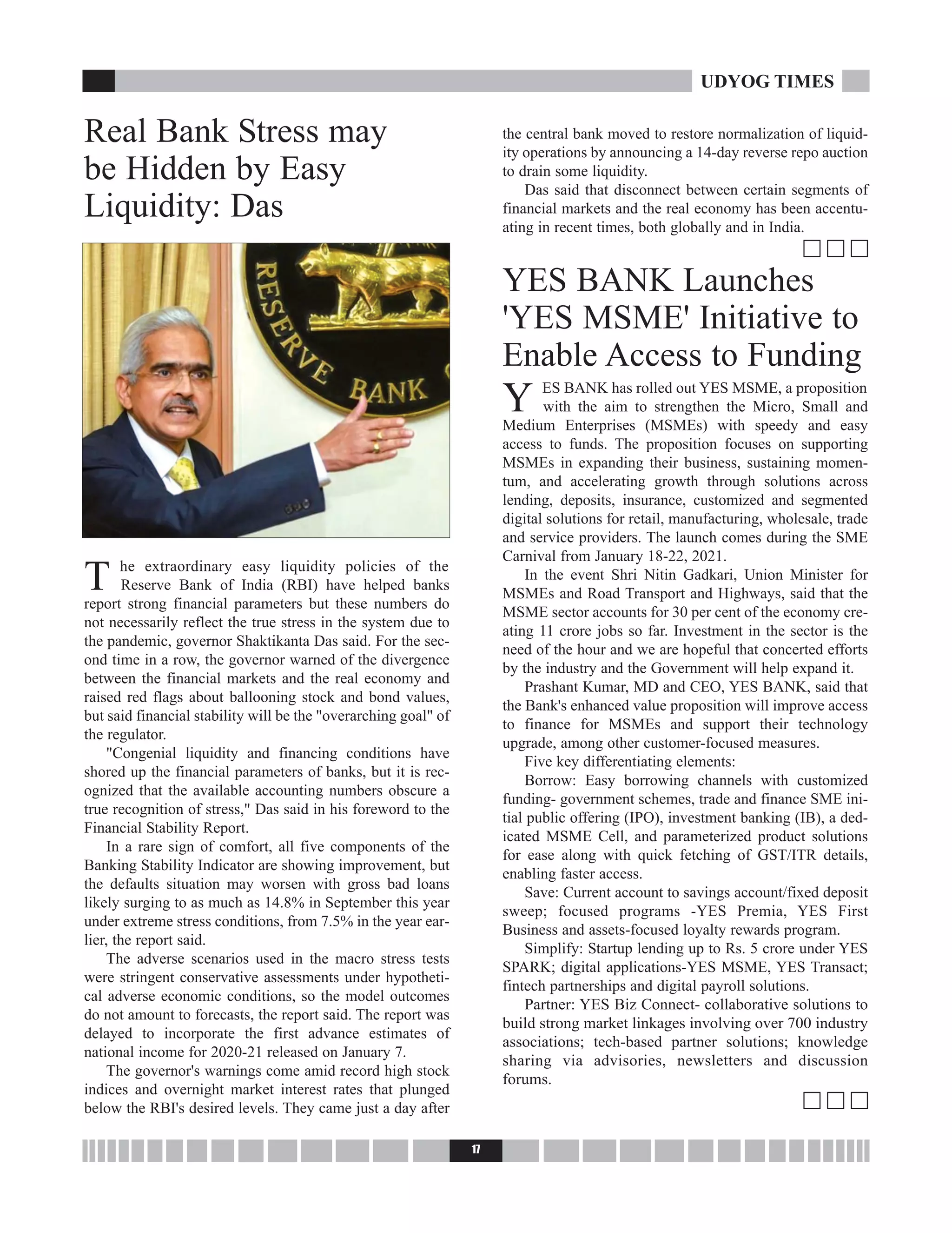 Real Bank Stress may
be Hidden by Easy
Liquidity: Das
T he extraordinary easy liquidity policies of the
Reserve Bank of India (RBI) have helped banks
report strong financial parameters but these numbers do
not necessarily reflect the true stress in the system due to
the pandemic, governor Shaktikanta Das said. For the sec-
ond time in a row, the governor warned of the divergence
between the financial markets and the real economy and
raised red flags about ballooning stock and bond values,
but said financial stability will be the "overarching goal" of
the regulator.
"Congenial liquidity and financing conditions have
shored up the financial parameters of banks, but it is rec-
ognized that the available accounting numbers obscure a
true recognition of stress," Das said in his foreword to the
Financial Stability Report.
In a rare sign of comfort, all five components of the
Banking Stability Indicator are showing improvement, but
the defaults situation may worsen with gross bad loans
likely surging to as much as 14.8% in September this year
under extreme stress conditions, from 7.5% in the year ear-
lier, the report said.
The adverse scenarios used in the macro stress tests
were stringent conservative assessments under hypotheti-
cal adverse economic conditions, so the model outcomes
do not amount to forecasts, the report said. The report was
delayed to incorporate the first advance estimates of
national income for 2020-21 released on January 7.
The governor's warnings come amid record high stock
indices and overnight market interest rates that plunged
below the RBI's desired levels. They came just a day after
the central bank moved to restore normalization of liquid-
ity operations by announcing a 14-day reverse repo auction
to drain some liquidity.
Das said that disconnect between certain segments of
financial markets and the real economy has been accentu-
ating in recent times, both globally and in India.
c c c
YES BANK Launches
'YES MSME' Initiative to
Enable Access to Funding
Y ES BANK has rolled out YES MSME, a proposition
with the aim to strengthen the Micro, Small and
Medium Enterprises (MSMEs) with speedy and easy
access to funds. The proposition focuses on supporting
MSMEs in expanding their business, sustaining momen-
tum, and accelerating growth through solutions across
lending, deposits, insurance, customized and segmented
digital solutions for retail, manufacturing, wholesale, trade
and service providers. The launch comes during the SME
Carnival from January 18-22, 2021.
In the event Shri Nitin Gadkari, Union Minister for
MSMEs and Road Transport and Highways, said that the
MSME sector accounts for 30 per cent of the economy cre-
ating 11 crore jobs so far. Investment in the sector is the
need of the hour and we are hopeful that concerted efforts
by the industry and the Government will help expand it.
Prashant Kumar, MD and CEO, YES BANK, said that
the Bank's enhanced value proposition will improve access
to finance for MSMEs and support their technology
upgrade, among other customer-focused measures.
Five key differentiating elements:
Borrow: Easy borrowing channels with customized
funding- government schemes, trade and finance SME ini-
tial public offering (IPO), investment banking (IB), a ded-
icated MSME Cell, and parameterized product solutions
for ease along with quick fetching of GST/ITR details,
enabling faster access.
Save: Current account to savings account/fixed deposit
sweep; focused programs -YES Premia, YES First
Business and assets-focused loyalty rewards program.
Simplify: Startup lending up to Rs. 5 crore under YES
SPARK; digital applications-YES MSME, YES Transact;
fintech partnerships and digital payroll solutions.
Partner: YES Biz Connect- collaborative solutions to
build strong market linkages involving over 700 industry
associations; tech-based partner solutions; knowledge
sharing via advisories, newsletters and discussion
forums.
c c c
17
UDYOG TIMES
 