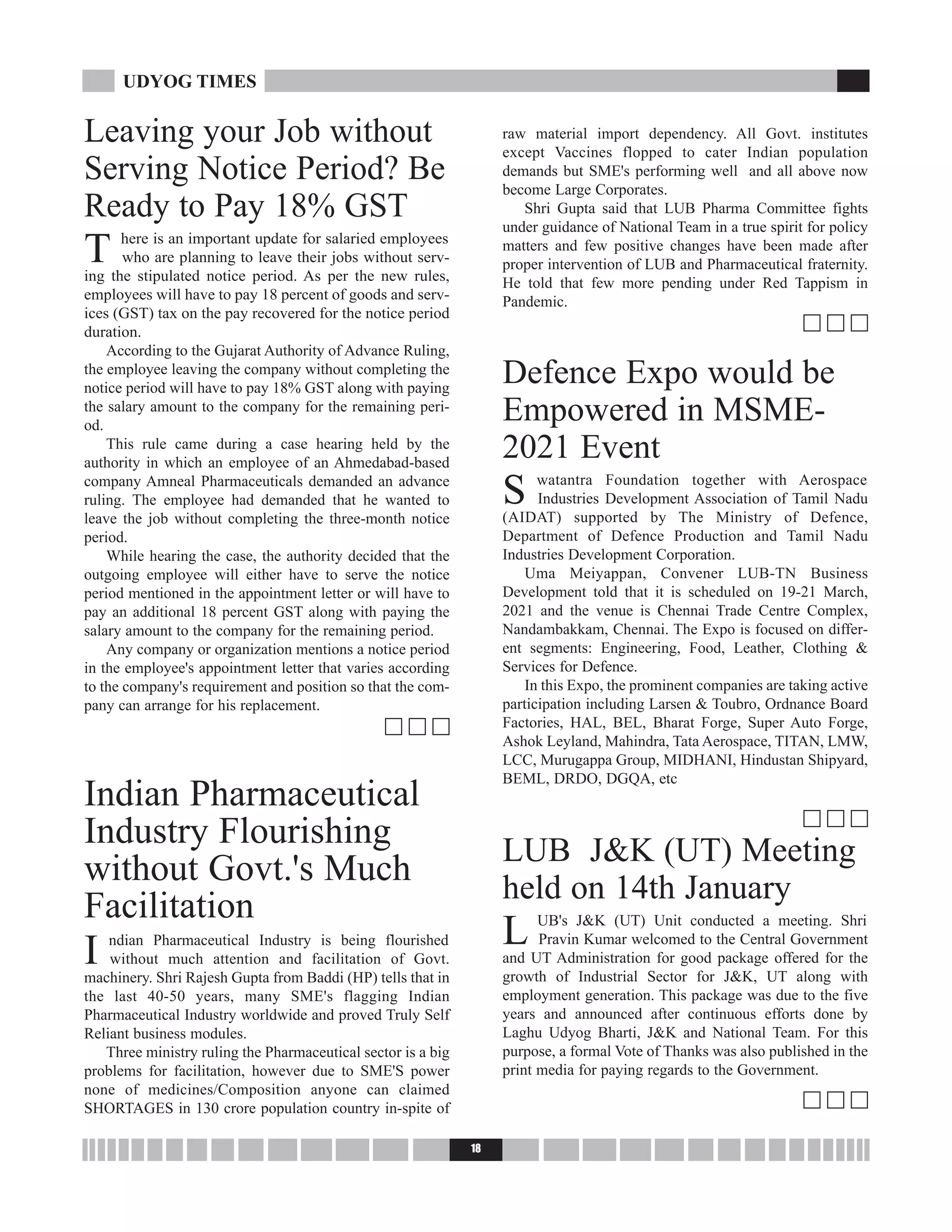 Leaving your Job without
Serving Notice Period? Be
Ready to Pay 18% GST
T here is an important update for salaried employees
who are planning to leave their jobs without serv-
ing the stipulated notice period. As per the new rules,
employees will have to pay 18 percent of goods and serv-
ices (GST) tax on the pay recovered for the notice period
duration.
According to the Gujarat Authority of Advance Ruling,
the employee leaving the company without completing the
notice period will have to pay 18% GST along with paying
the salary amount to the company for the remaining peri-
od.
This rule came during a case hearing held by the
authority in which an employee of an Ahmedabad-based
company Amneal Pharmaceuticals demanded an advance
ruling. The employee had demanded that he wanted to
leave the job without completing the three-month notice
period.
While hearing the case, the authority decided that the
outgoing employee will either have to serve the notice
period mentioned in the appointment letter or will have to
pay an additional 18 percent GST along with paying the
salary amount to the company for the remaining period.
Any company or organization mentions a notice period
in the employee's appointment letter that varies according
to the company's requirement and position so that the com-
pany can arrange for his replacement.
c c c
Indian Pharmaceutical
Industry Flourishing
without Govt.'s Much
Facilitation
I ndian Pharmaceutical Industry is being flourished
without much attention and facilitation of Govt.
machinery. Shri Rajesh Gupta from Baddi (HP) tells that in
the last 40-50 years, many SME's flagging Indian
Pharmaceutical Industry worldwide and proved Truly Self
Reliant business modules.
Three ministry ruling the Pharmaceutical sector is a big
problems for facilitation, however due to SME'S power
none of medicines/Composition anyone can claimed
SHORTAGES in 130 crore population country in-spite of
raw material import dependency. All Govt. institutes
except Vaccines flopped to cater Indian population
demands but SME's performing well and all above now
become Large Corporates.
Shri Gupta said that LUB Pharma Committee fights
under guidance of National Team in a true spirit for policy
matters and few positive changes have been made after
proper intervention of LUB and Pharmaceutical fraternity.
He told that few more pending under Red Tappism in
Pandemic.
c c c
Defence Expo would be
Empowered in MSME-
2021 Event
S watantra Foundation together with Aerospace
Industries Development Association of Tamil Nadu
(AIDAT) supported by The Ministry of Defence,
Department of Defence Production and Tamil Nadu
Industries Development Corporation.
Uma Meiyappan, Convener LUB-TN Business
Development told that it is scheduled on 19-21 March,
2021 and the venue is Chennai Trade Centre Complex,
Nandambakkam, Chennai. The Expo is focused on differ-
ent segments: Engineering, Food, Leather, Clothing &
Services for Defence.
In this Expo, the prominent companies are taking active
participation including Larsen & Toubro, Ordnance Board
Factories, HAL, BEL, Bharat Forge, Super Auto Forge,
Ashok Leyland, Mahindra, Tata Aerospace, TITAN, LMW,
LCC, Murugappa Group, MIDHANI, Hindustan Shipyard,
BEML, DRDO, DGQA, etc
c c c
LUB J&K (UT) Meeting
held on 14th January
L UB's J&K (UT) Unit conducted a meeting. Shri
Pravin Kumar welcomed to the Central Government
and UT Administration for good package offered for the
growth of Industrial Sector for J&K, UT along with
employment generation. This package was due to the five
years and announced after continuous efforts done by
Laghu Udyog Bharti, J&K and National Team. For this
purpose, a formal Vote of Thanks was also published in the
print media for paying regards to the Government.
c c c
18
UDYOG TIMES
 