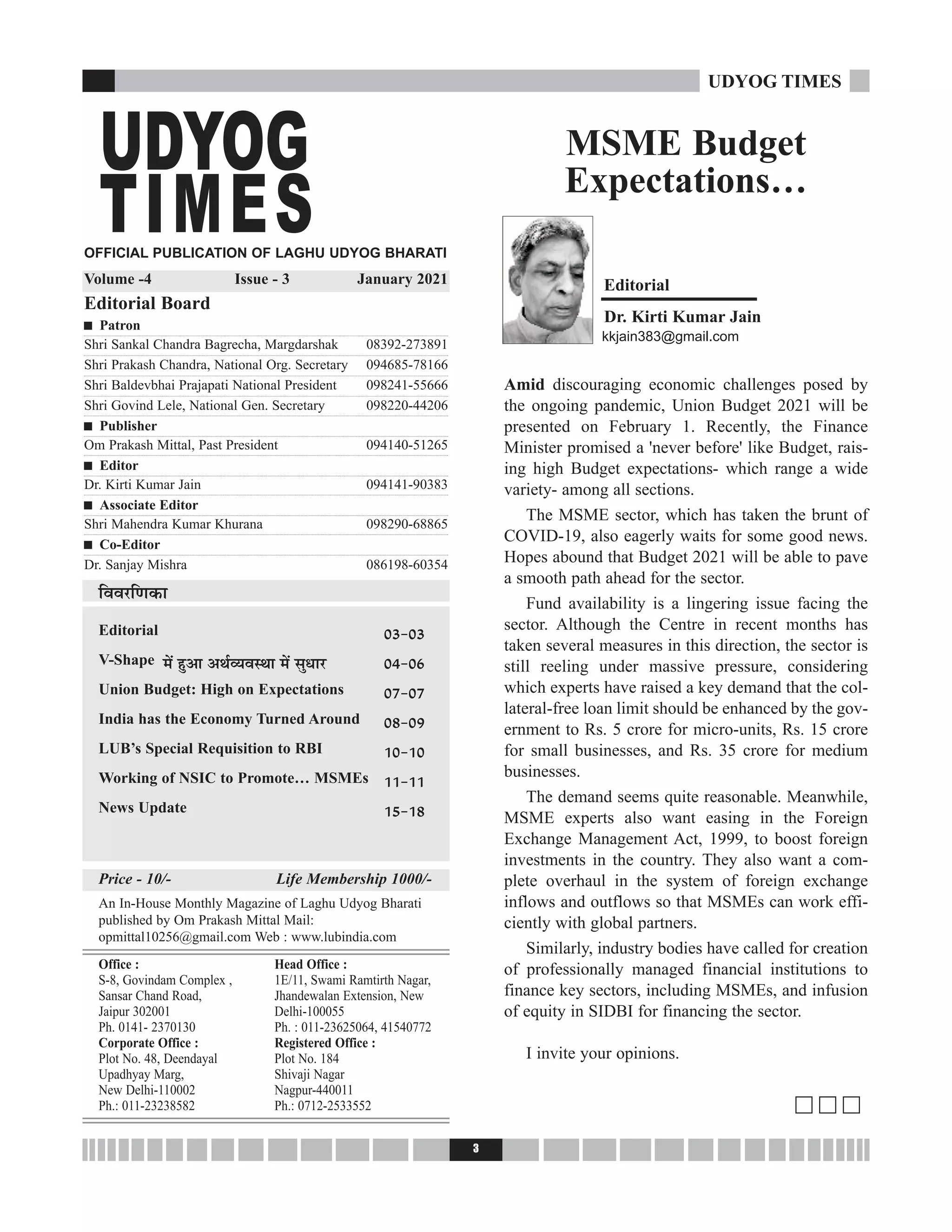 3
UDYOG TIMES
MSME Budget
Expectations…
Editorial
Áﬂﬂ⁄UÁáÊ∑§Ê
Editorial Æx-Æx
V-Shape ◊¥ „ÈU•Ê •Õ¸√ÿﬂSÕÊ ◊¥ ‚ÈäÊÊ⁄U Æy-Æ{
Union Budget: High on Expectations Æ|-Æ|
India has the Economy Turned Around Æ}-Æ~
LUB’s Special Requisition to RBI vÆ-vÆ
Working of NSIC to Promote… MSMEs vv-vv
News Update vz-v}
Price - 10/- Life Membership 1000/-
An In-House Monthly Magazine of Laghu Udyog Bharati
published by Om Prakash Mittal Mail:
opmittal10256@gmail.com Web : www.lubindia.com
Office :
S-8, Govindam Complex ,
Sansar Chand Road,
Jaipur 302001
Ph. 0141- 2370130
Corporate Office :
Plot No. 48, Deendayal
Upadhyay Marg,
New Delhi-110002
Ph.: 011-23238582
Head Office :
1E/11, Swami Ramtirth Nagar,
Jhandewalan Extension, New
Delhi-100055
Ph. : 011-23625064, 41540772
Registered Office :
Plot No. 184
Shivaji Nagar
Nagpur-440011
Ph.: 0712-2533552
Dr. Kirti Kumar Jain
kkjain383@gmail.com
Amid discouraging economic challenges posed by
the ongoing pandemic, Union Budget 2021 will be
presented on February 1. Recently, the Finance
Minister promised a 'never before' like Budget, rais-
ing high Budget expectations- which range a wide
variety- among all sections.
The MSME sector, which has taken the brunt of
COVID-19, also eagerly waits for some good news.
Hopes abound that Budget 2021 will be able to pave
a smooth path ahead for the sector.
Fund availability is a lingering issue facing the
sector. Although the Centre in recent months has
taken several measures in this direction, the sector is
still reeling under massive pressure, considering
which experts have raised a key demand that the col-
lateral-free loan limit should be enhanced by the gov-
ernment to Rs. 5 crore for micro-units, Rs. 15 crore
for small businesses, and Rs. 35 crore for medium
businesses.
The demand seems quite reasonable. Meanwhile,
MSME experts also want easing in the Foreign
Exchange Management Act, 1999, to boost foreign
investments in the country. They also want a com-
plete overhaul in the system of foreign exchange
inflows and outflows so that MSMEs can work effi-
ciently with global partners.
Similarly, industry bodies have called for creation
of professionally managed financial institutions to
finance key sectors, including MSMEs, and infusion
of equity in SIDBI for financing the sector.
I invite your opinions.
c c c
OFFICIAL PUBLICATION OF LAGHU UDYOG BHARATI
Volume -4 Issue - 3 January 2021
Editorial Board
g Patron
Shri Sankal Chandra Bagrecha, Margdarshak 08392-273891
Shri Prakash Chandra, National Org. Secretary 094685-78166
Shri Baldevbhai Prajapati National President 098241-55666
Shri Govind Lele, National Gen. Secretary 098220-44206
g Publisher
Om Prakash Mittal, Past President 094140-51265
g Editor
Dr. Kirti Kumar Jain 094141-90383
g Associate Editor
Shri Mahendra Kumar Khurana 098290-68865
g Co-Editor
Dr. Sanjay Mishra 086198-60354
UDYOG
TIMES
 