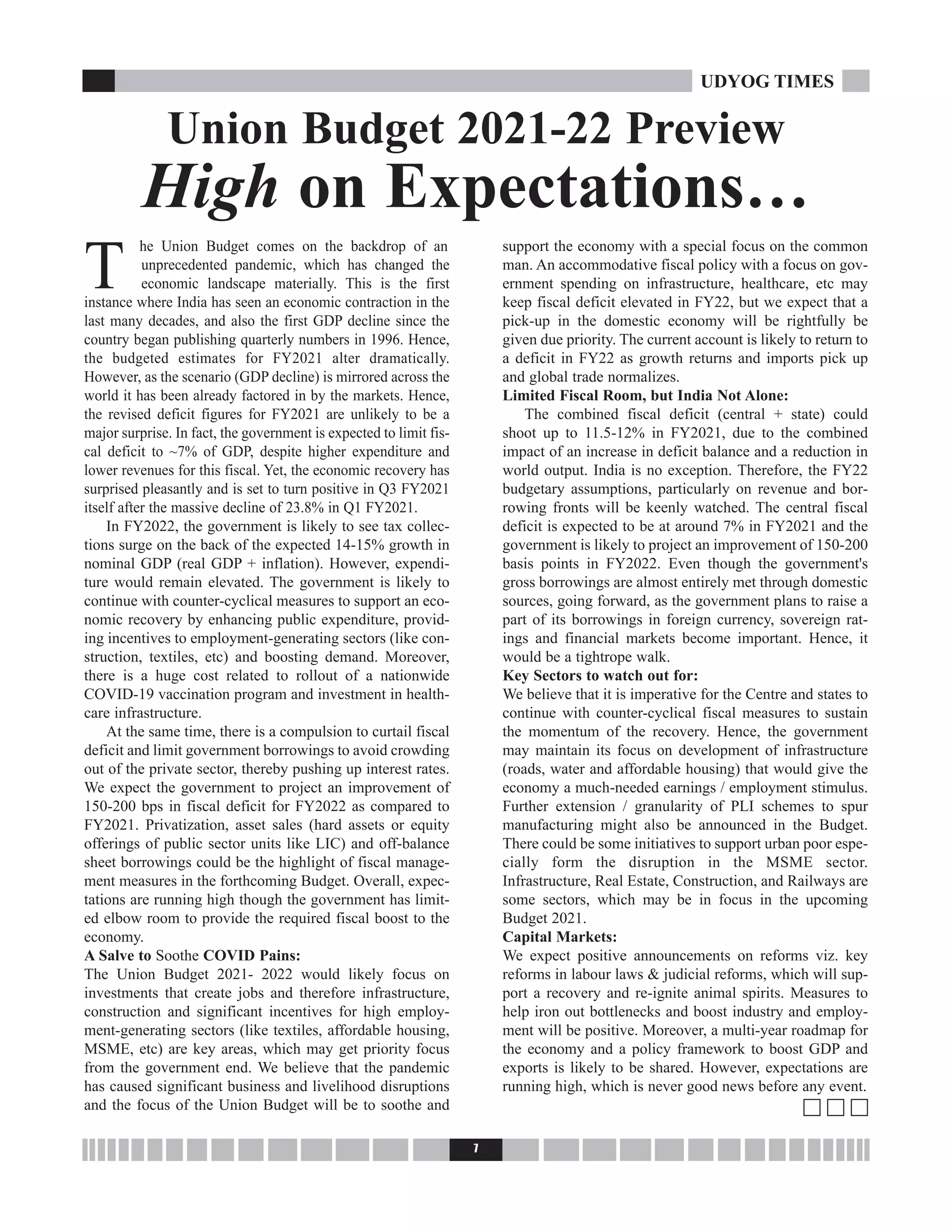 T
he Union Budget comes on the backdrop of an
unprecedented pandemic, which has changed the
economic landscape materially. This is the first
instance where India has seen an economic contraction in the
last many decades, and also the first GDP decline since the
country began publishing quarterly numbers in 1996. Hence,
the budgeted estimates for FY2021 alter dramatically.
However, as the scenario (GDP decline) is mirrored across the
world it has been already factored in by the markets. Hence,
the revised deficit figures for FY2021 are unlikely to be a
major surprise. In fact, the government is expected to limit fis-
cal deficit to ~7% of GDP, despite higher expenditure and
lower revenues for this fiscal. Yet, the economic recovery has
surprised pleasantly and is set to turn positive in Q3 FY2021
itself after the massive decline of 23.8% in Q1 FY2021.
In FY2022, the government is likely to see tax collec-
tions surge on the back of the expected 14-15% growth in
nominal GDP (real GDP + inflation). However, expendi-
ture would remain elevated. The government is likely to
continue with counter-cyclical measures to support an eco-
nomic recovery by enhancing public expenditure, provid-
ing incentives to employment-generating sectors (like con-
struction, textiles, etc) and boosting demand. Moreover,
there is a huge cost related to rollout of a nationwide
COVID-19 vaccination program and investment in health-
care infrastructure.
At the same time, there is a compulsion to curtail fiscal
deficit and limit government borrowings to avoid crowding
out of the private sector, thereby pushing up interest rates.
We expect the government to project an improvement of
150-200 bps in fiscal deficit for FY2022 as compared to
FY2021. Privatization, asset sales (hard assets or equity
offerings of public sector units like LIC) and off-balance
sheet borrowings could be the highlight of fiscal manage-
ment measures in the forthcoming Budget. Overall, expec-
tations are running high though the government has limit-
ed elbow room to provide the required fiscal boost to the
economy.
A Salve to Soothe COVID Pains:
The Union Budget 2021- 2022 would likely focus on
investments that create jobs and therefore infrastructure,
construction and significant incentives for high employ-
ment-generating sectors (like textiles, affordable housing,
MSME, etc) are key areas, which may get priority focus
from the government end. We believe that the pandemic
has caused significant business and livelihood disruptions
and the focus of the Union Budget will be to soothe and
support the economy with a special focus on the common
man. An accommodative fiscal policy with a focus on gov-
ernment spending on infrastructure, healthcare, etc may
keep fiscal deficit elevated in FY22, but we expect that a
pick-up in the domestic economy will be rightfully be
given due priority. The current account is likely to return to
a deficit in FY22 as growth returns and imports pick up
and global trade normalizes.
Limited Fiscal Room, but India Not Alone:
The combined fiscal deficit (central + state) could
shoot up to 11.5-12% in FY2021, due to the combined
impact of an increase in deficit balance and a reduction in
world output. India is no exception. Therefore, the FY22
budgetary assumptions, particularly on revenue and bor-
rowing fronts will be keenly watched. The central fiscal
deficit is expected to be at around 7% in FY2021 and the
government is likely to project an improvement of 150-200
basis points in FY2022. Even though the government's
gross borrowings are almost entirely met through domestic
sources, going forward, as the government plans to raise a
part of its borrowings in foreign currency, sovereign rat-
ings and financial markets become important. Hence, it
would be a tightrope walk.
Key Sectors to watch out for:
We believe that it is imperative for the Centre and states to
continue with counter-cyclical fiscal measures to sustain
the momentum of the recovery. Hence, the government
may maintain its focus on development of infrastructure
(roads, water and affordable housing) that would give the
economy a much-needed earnings / employment stimulus.
Further extension / granularity of PLI schemes to spur
manufacturing might also be announced in the Budget.
There could be some initiatives to support urban poor espe-
cially form the disruption in the MSME sector.
Infrastructure, Real Estate, Construction, and Railways are
some sectors, which may be in focus in the upcoming
Budget 2021.
Capital Markets:
We expect positive announcements on reforms viz. key
reforms in labour laws & judicial reforms, which will sup-
port a recovery and re-ignite animal spirits. Measures to
help iron out bottlenecks and boost industry and employ-
ment will be positive. Moreover, a multi-year roadmap for
the economy and a policy framework to boost GDP and
exports is likely to be shared. However, expectations are
running high, which is never good news before any event.
c c c
7
UDYOG TIMES
Union Budget 2021-22 Preview
High on Expectations…
 