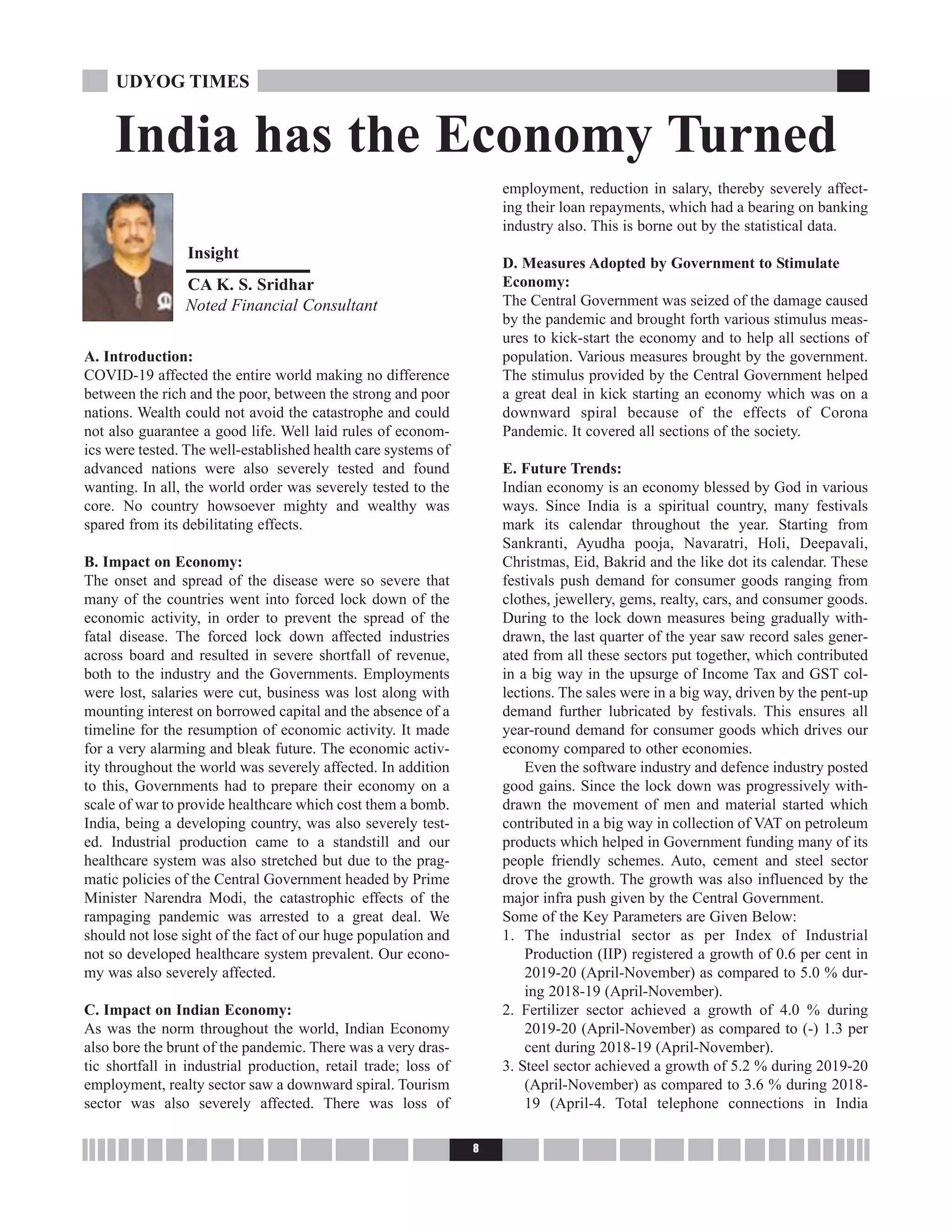 A. Introduction:
COVID-19 affected the entire world making no difference
between the rich and the poor, between the strong and poor
nations. Wealth could not avoid the catastrophe and could
not also guarantee a good life. Well laid rules of econom-
ics were tested. The well-established health care systems of
advanced nations were also severely tested and found
wanting. In all, the world order was severely tested to the
core. No country howsoever mighty and wealthy was
spared from its debilitating effects.
B. Impact on Economy:
The onset and spread of the disease were so severe that
many of the countries went into forced lock down of the
economic activity, in order to prevent the spread of the
fatal disease. The forced lock down affected industries
across board and resulted in severe shortfall of revenue,
both to the industry and the Governments. Employments
were lost, salaries were cut, business was lost along with
mounting interest on borrowed capital and the absence of a
timeline for the resumption of economic activity. It made
for a very alarming and bleak future. The economic activ-
ity throughout the world was severely affected. In addition
to this, Governments had to prepare their economy on a
scale of war to provide healthcare which cost them a bomb.
India, being a developing country, was also severely test-
ed. Industrial production came to a standstill and our
healthcare system was also stretched but due to the prag-
matic policies of the Central Government headed by Prime
Minister Narendra Modi, the catastrophic effects of the
rampaging pandemic was arrested to a great deal. We
should not lose sight of the fact of our huge population and
not so developed healthcare system prevalent. Our econo-
my was also severely affected.
C. Impact on Indian Economy:
As was the norm throughout the world, Indian Economy
also bore the brunt of the pandemic. There was a very dras-
tic shortfall in industrial production, retail trade; loss of
employment, realty sector saw a downward spiral. Tourism
sector was also severely affected. There was loss of
employment, reduction in salary, thereby severely affect-
ing their loan repayments, which had a bearing on banking
industry also. This is borne out by the statistical data.
D. Measures Adopted by Government to Stimulate
Economy:
The Central Government was seized of the damage caused
by the pandemic and brought forth various stimulus meas-
ures to kick-start the economy and to help all sections of
population. Various measures brought by the government.
The stimulus provided by the Central Government helped
a great deal in kick starting an economy which was on a
downward spiral because of the effects of Corona
Pandemic. It covered all sections of the society.
E. Future Trends:
Indian economy is an economy blessed by God in various
ways. Since India is a spiritual country, many festivals
mark its calendar throughout the year. Starting from
Sankranti, Ayudha pooja, Navaratri, Holi, Deepavali,
Christmas, Eid, Bakrid and the like dot its calendar. These
festivals push demand for consumer goods ranging from
clothes, jewellery, gems, realty, cars, and consumer goods.
During to the lock down measures being gradually with-
drawn, the last quarter of the year saw record sales gener-
ated from all these sectors put together, which contributed
in a big way in the upsurge of Income Tax and GST col-
lections. The sales were in a big way, driven by the pent-up
demand further lubricated by festivals. This ensures all
year-round demand for consumer goods which drives our
economy compared to other economies.
Even the software industry and defence industry posted
good gains. Since the lock down was progressively with-
drawn the movement of men and material started which
contributed in a big way in collection of VAT on petroleum
products which helped in Government funding many of its
people friendly schemes. Auto, cement and steel sector
drove the growth. The growth was also influenced by the
major infra push given by the Central Government.
Some of the Key Parameters are Given Below:
1. The industrial sector as per Index of Industrial
Production (IIP) registered a growth of 0.6 per cent in
2019-20 (April-November) as compared to 5.0 % dur-
ing 2018-19 (April-November).
2. Fertilizer sector achieved a growth of 4.0 % during
2019-20 (April-November) as compared to (-) 1.3 per
cent during 2018-19 (April-November).
3. Steel sector achieved a growth of 5.2 % during 2019-20
(April-November) as compared to 3.6 % during 2018-
19 (April-4. Total telephone connections in India
8
UDYOG TIMES
India has the Economy Turned
Insight
CA K. S. Sridhar
Noted Financial Consultant
 
