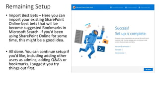 Remaining Setup
• Import Best Bets – Here you can
import your existing SharePoint
Online best bets that will be
become suggested Bookmarks in
Microsoft Search. If you’d been
using SharePoint Online for some
time, this might be a good idea.
• All done. You can continue setup if
you’d like, including adding other
users as admins, adding Q&A’s or
bookmarks. I suggest you try
things out first.
 
