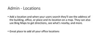 Admin - Locations
• Add a location and when your users search they'll see the address of
the building, office, or place and its location on a map. They can also
use Bing Maps to get directions, see what's nearby, and more.
• Great place to add all your office locations
 