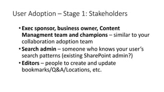 User Adoption – Stage 1: Stakeholders
•Exec sponsor, business owner, Content
Managment team and champions – similar to your
collaboration adoption team
•Search admin – someone who knows your user’s
search patterns (existing SharePoint admin?)
•Editors – people to create and update
bookmarks/Q&A/Locations, etc.
 